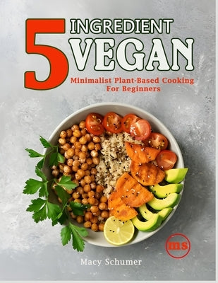 5 Ingredient Vegan: Minimalist Plant-Based Cooking For Beginners: Easy & Delicious Vegan Recipes for Busy People - Quick, Healthy, and Budget-Friendly by Schumer, Macy