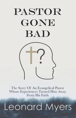 Pastor Gone Bad: The Story of an Evangelical Pastor Whose Experiences Turned Him Away from His Faith by Myers, Leonard