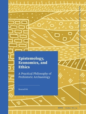 Epistemology, Economics, and Ethics: A Practical Philosophy of Prehistoric Archaeology by Ott, Konrad