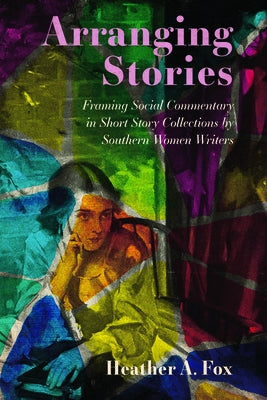 Arranging Stories: Framing Social Commentary in Short Story Collections by Southern Women Writers by Fox, Heather A.