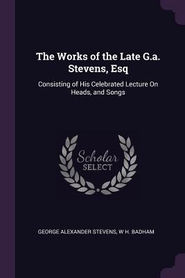The Works of the Late G.a. Stevens, Esq: Consisting of His Celebrated Lecture On Heads, and Songs by Stevens, George Alexander
