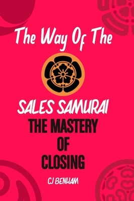 The Way Of The Sales Samurai: The Mastery Of Closing: Techniques For Securing The Deal by Benham, C. J.
