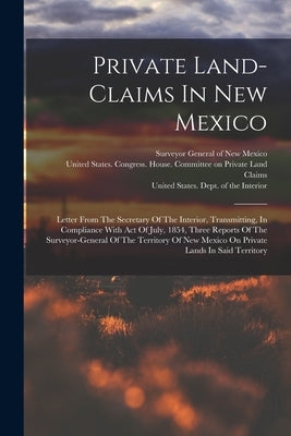 Private Land-claims In New Mexico: Letter From The Secretary Of The Interior, Transmitting, In Compliance With Act Of July, 1854, Three Reports Of The by United States Dept of the Interior