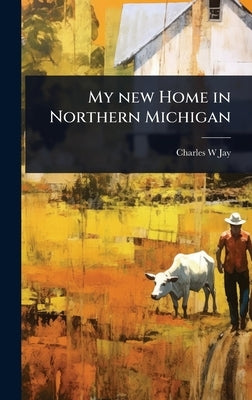 My new Home in Northern Michigan by Jay, Charles W.