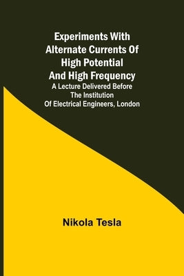 Experiments with Alternate Currents of High Potential and High Frequency; A Lecture Delivered before the Institution of Electrical Engineers, London by Tesla, Nikola