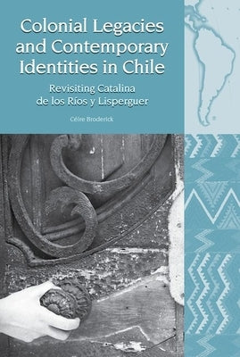 Colonial Legacies and Contemporary Identities in Chile: Revisiting Catalina de Los Ríos Y Lisperguer by Broderick, Céire
