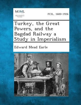 Turkey, the Great Powers, and the Bagdad Railway a Study in Imperialism by Earle, Edward Mead