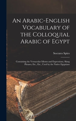 An Arabic-English Vocabulary of the Colloquial Arabic of Egypt: Containing the Vernacular Idioms and Expressions, Slang Phrases, Etc., Etc., Used by t by Spiro, Socrates