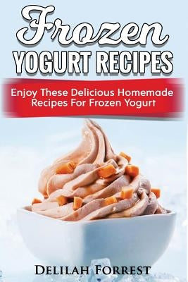 Frozen Yogurt Recipes: Make Delicious Homemade Frozen Yogurt With These Easy Recipes! Ice Cream, Easy And Tasty Treats by Forrest, Delilah
