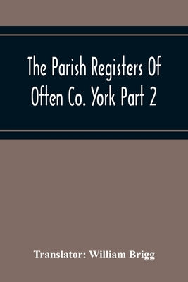 The Parish Registers Of Often Co. York Part 2 Bap, April 1672 To June 1753, Marr, April 1672 To June 1750, Bur, April 1672 To March 1751-2 by Brigg, William