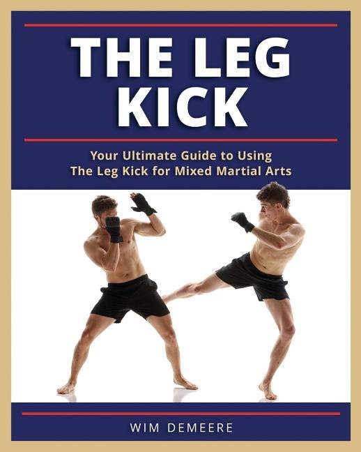 The Leg Kick: Your Ultimate Guide to Using The Leg Kick for Mixed Martial Arts by Demeere, Wim