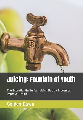 Juicing: Fountain of Youth: The Essential Guide for Juicing Recipe Proven to Improve Health by Dawn, Golden