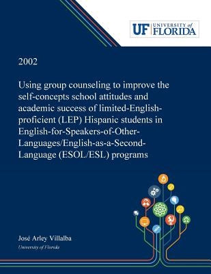 Using Group Counseling to Improve the Self-concepts School Attitudes and Academic Success of Limited-English-proficient (LEP) Hispanic Students in Eng by Villalba, José