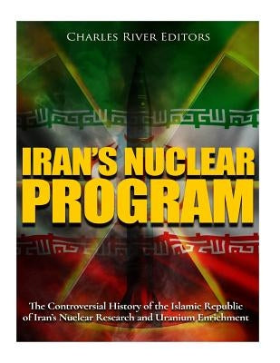 Iran's Nuclear Program: The Controversial History of the Islamic Republic of Iran's Nuclear Research and Uranium Enrichment by Charles River