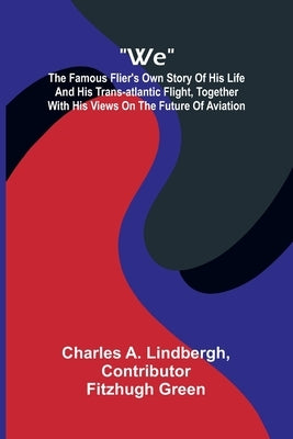 We: The Famous Flier's Own Story Of His Life And His Trans-Atlantic Flight, Together With His Views On The Future Of Aviation by A. Lindbergh, Charles