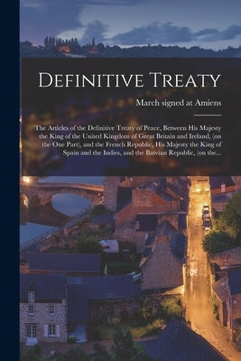 Definitive Treaty [microform]: the Articles of the Definitive Treaty of Peace, Between His Majesty the King of the United Kingdom of Great Britain an by Signed at Amiens, March 27 1802 C.