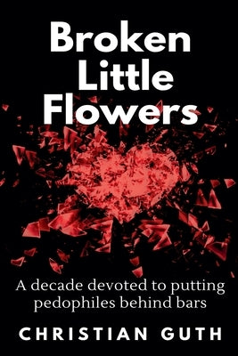 Broken Little Flowers: A Decade Devoted to Putting Pedophiles Behind Bars by Guth, Christian