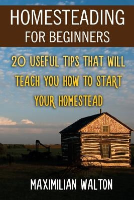 Homesteading For Beginners: 20 Useful Tips That Will Teach You How to Start Your Homestead by Walton, Maximilian