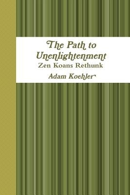 The Path to Unenlightenment - Zen Koans Rethunk by Koehler, Adam