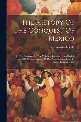 The History Of The Conquest Of Mexico: By The Spaniards. In Two Volumes. Translated Into English From The Original Spanish Of Don Antonio De Solis, .. by Solís, Antonio de