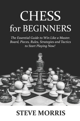 Chess for Beginners: The Essential Guide to Win Like a Master. Board, Pieces, Rules, Strategies and Tactics to Start Playing Now! by Morris, Steve
