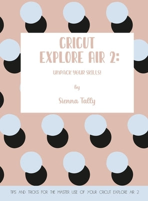 Cricut Explore Air 2: Unpack Your Skills! Tips and Tricks for the Master Use of Your Cricut Explore by Tally, Sienna