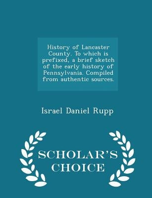 History of Lancaster County. To which is prefixed, a brief sketch of the early history of Pennsylvania. Compiled from authentic sources. - Scholar's C by Rupp, Israel Daniel