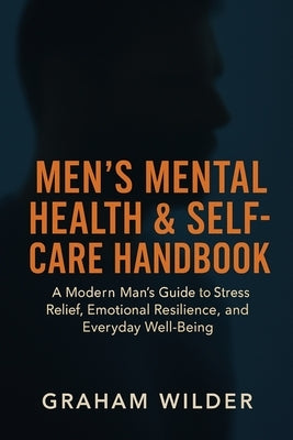 Men's Mental Health & Self-Care Handbook: A Modern Man's Guide to Stress Relief, Emotional Resilience, and Everyday Well-Being by Wilder, Graham
