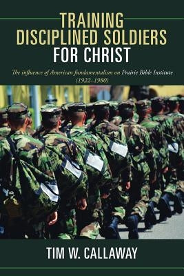Training Disciplined Soldiers for Christ: The Influence of American Fundamentalism on Prairie Bible Institute (1922-1980) by Callaway, Tim W.
