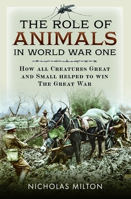 The Role of Animals in World War One: How All Creatures Great and Small Helped to Win the Great War by Milton, Nicholas