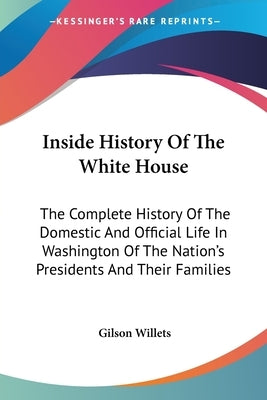 Inside History Of The White House: The Complete History Of The Domestic And Official Life In Washington Of The Nation's Presidents And Their Families by Willets, Gilson