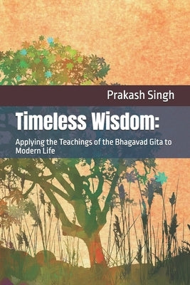 Timeless Wisdom: Applying the Teachings of the Bhagavad Gita to Modern Life by Singh, Prakash