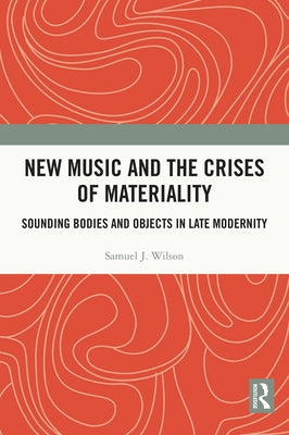 New Music and the Crises of Materiality: Sounding Bodies and Objects in Late Modernity by Wilson, Samuel