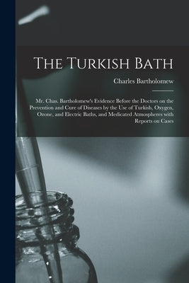 The Turkish Bath [electronic Resource]: Mr. Chas. Bartholomew's Evidence Before the Doctors on the Prevention and Cure of Diseases by the Use of Turki by Bartholomew, Charles