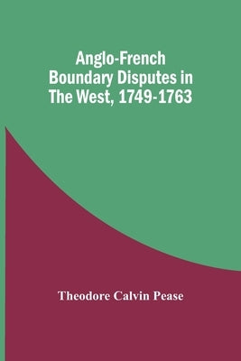 Anglo-French Boundary Disputes In The West, 1749-1763 by Calvin Pease, Theodore
