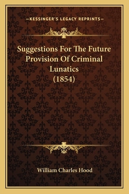 Suggestions For The Future Provision Of Criminal Lunatics (1854) by Hood, William Charles