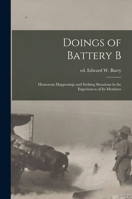 Doings of Battery B: Humorous Happenings and Striking Situations in the Experiences of its Members by Barry, Edward W. Ed