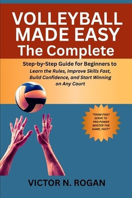 Volleyball Made Easy: The Complete Step-by-Step Guide for Beginners to Learn the Rules, Improve Skills Fast, Build Confidence, and Start Winning on An by Rogan, Victor N.