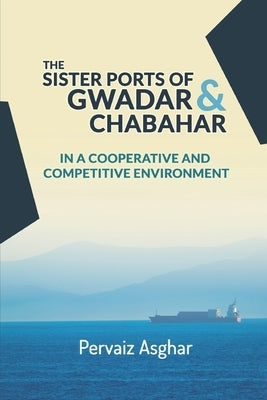The Sister Ports of Gwadar and Chabahar in a Cooperative and Competitive Environment by Asghar, Pervaiz