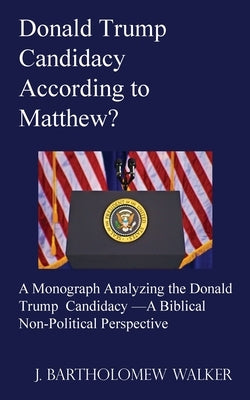 Donald Trump Candidacy According to Matthew?: A Monograph Analyzing the Donald Trump Candidacy -A Biblical Non-Political Perspective by Walker, J. Bartholomew
