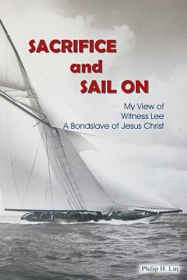 Sacrifice and Sail On: My View of Witness Lee A Bondslave of Jesus Christ by Lin, Philip H.