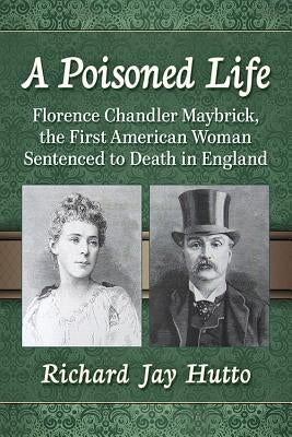 A Poisoned Life: Florence Chandler Maybrick, the First American Woman Sentenced to Death in England by Hutto, Richard Jay