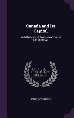 Canada and Its Capital: With Sketches of Political and Social Life at Ottawa by Edgar, James David