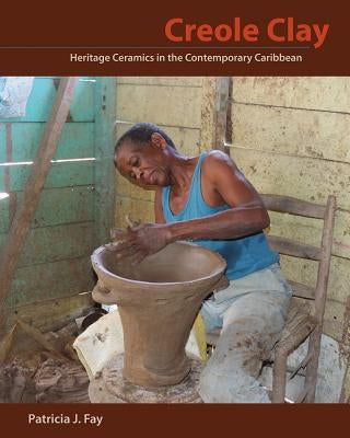 Creole Clay: Heritage Ceramics in the Contemporary Caribbean by Fay, Patricia J.