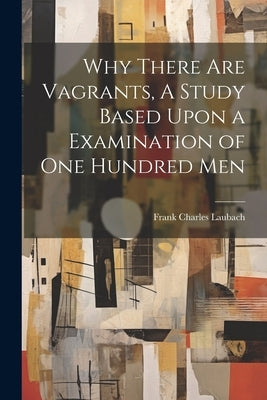 Why There are Vagrants, A Study Based Upon a Examination of one Hundred Men by Laubach, Frank Charles