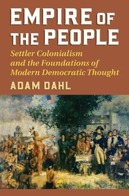 Empire of the People: Settler Colonialism and the Foundations of Modern Democratic Thought by Dahl, Adam