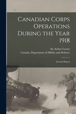 Canadian Corps Operations During the Year 1918: Interim Report by Currie, Arthur
