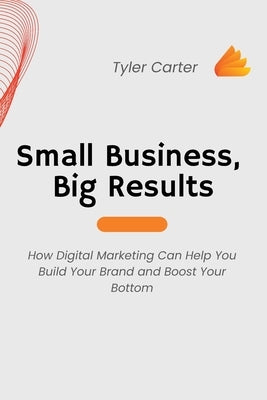 Small Business, Big Results: How Digital Marketing Can Help You Build Your Brand and Boost Your Bottom by Carter, Tyler