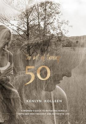 The Art of Turning 50: A Woman's Guide to Initiating Herself Into Her Most Radiant and Authentic Life by Kolleen, Kenlyn