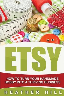 Etsy: How To Turn Your Handmade Hobby Into A Thriving Business by Hill, Heather